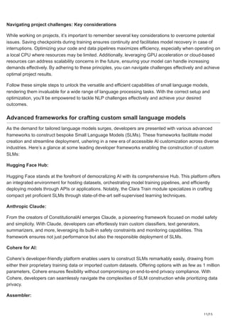11/15
Navigating project challenges: Key considerations
While working on projects, it’s important to remember several key considerations to overcome potential
issues. Saving checkpoints during training ensures continuity and facilitates model recovery in case of
interruptions. Optimizing your code and data pipelines maximizes efficiency, especially when operating on
a local CPU where resources may be limited. Additionally, leveraging GPU acceleration or cloud-based
resources can address scalability concerns in the future, ensuring your model can handle increasing
demands effectively. By adhering to these principles, you can navigate challenges effectively and achieve
optimal project results.
Follow these simple steps to unlock the versatile and efficient capabilities of small language models,
rendering them invaluable for a wide range of language processing tasks. With the correct setup and
optimization, you’ll be empowered to tackle NLP challenges effectively and achieve your desired
outcomes.
Advanced frameworks for crafting custom small language models
As the demand for tailored language models surges, developers are presented with various advanced
frameworks to construct bespoke Small Language Models (SLMs). These frameworks facilitate model
creation and streamline deployment, ushering in a new era of accessible AI customization across diverse
industries. Here’s a glance at some leading developer frameworks enabling the construction of custom
SLMs:
Hugging Face Hub:
Hugging Face stands at the forefront of democratizing AI with its comprehensive Hub. This platform offers
an integrated environment for hosting datasets, orchestrating model training pipelines, and efficiently
deploying models through APIs or applications. Notably, the Clara Train module specializes in crafting
compact yet proficient SLMs through state-of-the-art self-supervised learning techniques.
Anthropic Claude:
From the creators of ConstitutionalAI emerges Claude, a pioneering framework focused on model safety
and simplicity. With Claude, developers can effortlessly train custom classifiers, text generators,
summarizers, and more, leveraging its built-in safety constraints and monitoring capabilities. This
framework ensures not just performance but also the responsible deployment of SLMs.
Cohere for AI:
Cohere’s developer-friendly platform enables users to construct SLMs remarkably easily, drawing from
either their proprietary training data or imported custom datasets. Offering options with as few as 1 million
parameters, Cohere ensures flexibility without compromising on end-to-end privacy compliance. With
Cohere, developers can seamlessly navigate the complexities of SLM construction while prioritizing data
privacy.
Assembler:
 
