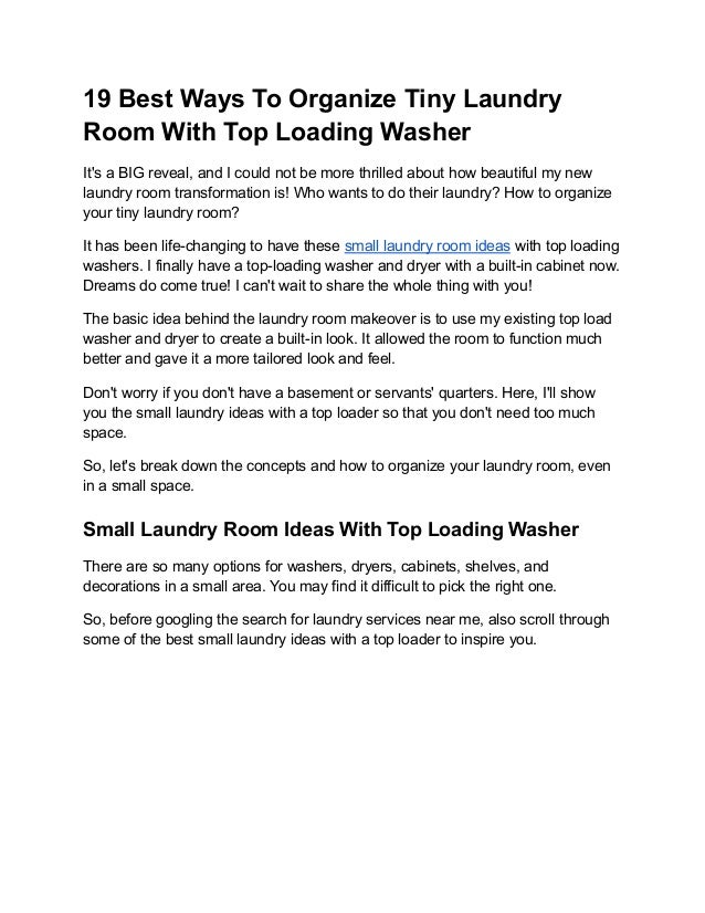 19 Best Ways To Organize Tiny Laundry
Room With Top Loading Washer
It's a BIG reveal, and I could not be more thrilled about how beautiful my new
laundry room transformation is! Who wants to do their laundry? How to organize
your tiny laundry room?
It has been life-changing to have these small laundry room ideas with top loading
washers. I finally have a top-loading washer and dryer with a built-in cabinet now.
Dreams do come true! I can't wait to share the whole thing with you!
The basic idea behind the laundry room makeover is to use my existing top load
washer and dryer to create a built-in look. It allowed the room to function much
better and gave it a more tailored look and feel.
Don't worry if you don't have a basement or servants' quarters. Here, I'll show
you the small laundry ideas with a top loader so that you don't need too much
space.
So, let's break down the concepts and how to organize your laundry room, even
in a small space.
Small Laundry Room Ideas With Top Loading Washer
There are so many options for washers, dryers, cabinets, shelves, and
decorations in a small area. You may find it difficult to pick the right one.
So, before googling the search for laundry services near me, also scroll through
some of the best small laundry ideas with a top loader to inspire you.
 