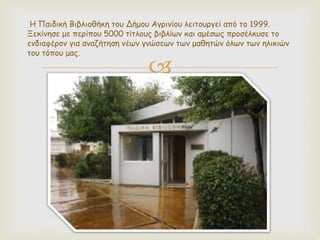 
Η Παιδική Βιβλιοθήκη του Δήμου Αγρινίου λειτουργεί από το 1999.
Ξεκίνησε με περίπου 5000 τίτλους βιβλίων και αμέσως προσέλκυσε το
ενδιαφέρον για αναζήτηση νέων γνώσεων των μαθητών όλων των ηλικιών
του τόπου μας.
 