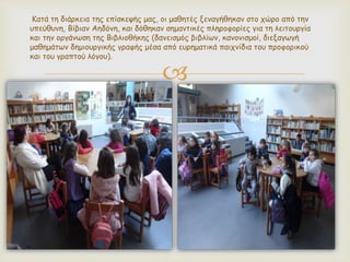 
Κατά τη διάρκεια της επίσκεψής μας, οι μαθητές ξεναγήθηκαν στο χώρο από την
υπεύθυνη, Βίβιαν Αηδόνη, και δόθηκαν σημαντικές πληροφορίες για τη λειτουργία
και την οργάνωση της Βιβλιοθήκης (δανεισμός βιβλίων, κανονισμοί, διεξαγωγή
μαθημάτων δημιουργικής γραφής μέσα από ευρηματικά παιχνίδια του προφορικού
και του γραπτού λόγου).
 