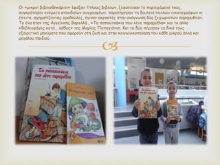 
Οι «μικροί βιβλιοθηκάριοι» έψαξαν τίτλους βιβλίων, ξεφύλλισαν το περιεχόμενο τους,
συγκράτησαν ονόματα σπουδαίων συγγραφέων, παρατήρησαν τη δουλειά πολλών εικονογράφων κι
έπειτα, σχηματίζοντας ομαδούλες, έγιναν ακροατές στην ανάγνωση δύο ξεχωριστών παραμυθιών.
Το ένα ήταν της Αγγελικής Βαρελλά , «Τα παπουτσάκια που λένε παραμύθια» και το άλλο
«Βιβλιοφάγος κατά… λάθος» της Μαρίας Παπαγιάννη. Και τα δύο πέρασαν τα δικά τους
εξαιρετικά μηνύματα που αφορούν στη ζωή και στην κοινωνικοποίηση του κάθε μικρού αλλά και
μεγάλου παιδιού.
 