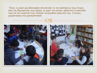 
Τέλος, οι μικροί μας βιβλιοφάγοι απεικόνισαν τις πιο αγαπημένες τους στιγμές,
όλης της δημιουργικής τους ημέρας, σε χαρτί του μέτρου, αφήνοντας τη φαντασία
τους και τον εικαστικό τους «οίστρο» να ξεχυθούν μέσα από τους έντονους
χρωματισμούς που χρησιμοποίησαν.
 