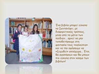 Ένα βιβλίο μπορεί εύκολα
να ζωντανέψει, με
διαφορετικούς τρόπους,
μέσα από τα μάτια των
παιδιών… αρκεί να μην
τοποθετήσουμε στη
φαντασία τους «καλούπια»
και να την αφήσουμε να
«ξεχυθεί» απλόχερα… Έτσι,
θα αγαπήσουν και θα μπουν
πιο εύκολα στον κόσμο των
βιβλίων!
 