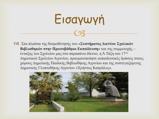 
 Στα πλαίσια της θεσμοθέτησης του «Συστήματος Δικτύου Σχολικών
Βιβλιοθηκών στην Πρωτοβάθμια Εκπαίδευση» και της συμμετοχής –
ένταξης του Σχολείου μας στο παραπάνω δίκτυο, η Ά Τάξη του 17ου
Δημοτικού Σχολείου Αγρινίου, πραγματοποίησε εκπαιδευτικές δράσεις στους
χώρους Δημοτικής Παιδικής Βιβλιοθήκης Αγρινίου και της συστεγαζόμενης
Δημοτικής Γλυπτοθήκης Αγρινίου «Χρήστος Καπράλος».
Εισαγωγή
 