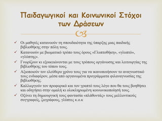 
 Οι μαθητές κατανοούν τη σπουδαιότητα της ύπαρξης μιας παιδικής
βιβλιοθήκης στην πόλη τους.
 Κατανοούν με βιωματικό τρόπο τους όρους «Γλυπτοθήκη», «γλυπτό»,
«γλύπτης».
 Γνωρίζουν κι εξοικειώνονται με τους τρόπους οργάνωσης και λειτουργίας της
βιβλιοθήκης του τόπου τους.
 Αξιοποιούν τον ελεύθερο χρόνο τους για να ικανοποιήσουν το αναγνωστικό
τους ενδιαφέρον, μέσα από οργανωμένα προγράμματα φιλαναγνωσίας της
βιβλιοθήκης.
 Καλλιεργούν τον προφορικό και τον γραπτό τους λόγο που θα τους βοηθήσει
και οδηγήσει στην ομαλή κι ολοκληρωμένη κοινωνικοποίησή τους.
 Οξύνει τη δημιουργική τους φαντασία «πλάθοντάς» τους μελλοντικούς
συγγραφείς, ζωγράφους, γλύπτες κ.ο.κ
Παιδαγωγικοί και Κοινωνικοί Στόχοι
των Δράσεων
 