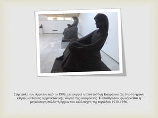 Στην πόλη του Αγρινίου από το 1996, λειτουργεί η Γλυπτοθήκη Καπράλου. Σε ένα σύγχρονο
κτίριο μοντέρνας αρχιτεκτονικής, δωρεά της οικογένειας Παπαστράτου, φιλοξενείται η
μεγαλύτερη συλλογή έργων του καλλιτέχνη της περιόδου 1930-1956.
 