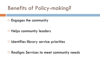 Benefits of Policy-making? Engages the community Helps community leaders Identifies library service priorities Realigns Services to meet community needs 