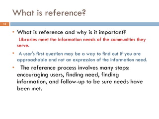 What is reference? What is reference and why is it important?   Libraries meet the information needs of the communities they serve. A user's first question may be a way to find out if you are approachable and not an expression of the information need.    The reference process involves many steps: encouraging users, finding need, finding information, and follow-up to be sure needs have been met. 