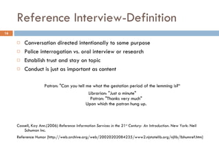 Reference Interview-Definition Conversation directed intentionally to some purpose Police interrogation vs. oral interview or research Establish trust and stay on topic Conduct is just as important as content Patron: "Can you tell me what the gestation period of the lemming is?“ Librarian: "Just a minute" Patron: "Thanks very much" Upon which the patron hung up. Cassell, Kay Ann.(2006)  Reference Information Services in the 21 st  Century: An Introduction . New York: Neil Schuman Inc. Reference Humor [http://web.archive.org/web/20020202084235/www2.njstatelib.org/njlib/lbhumref.htm] 