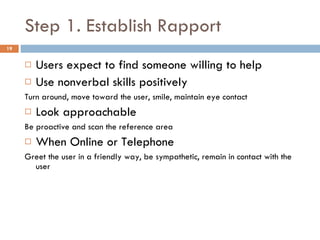 Step 1. Establish Rapport Users expect to find someone willing to help Use nonverbal skills positively Turn around, move toward the user, smile, maintain eye contact Look approachable Be proactive and scan the reference area When Online or Telephone Greet the user in a friendly way, be sympathetic, remain in contact with the user 