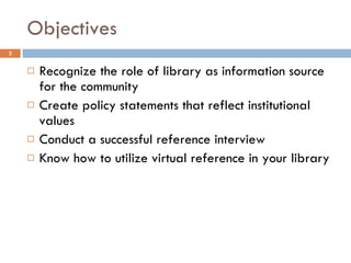 Objectives Recognize the role of library as information source for the community Create policy statements that reflect institutional values Conduct a successful reference interview Know how to utilize virtual reference in your library 