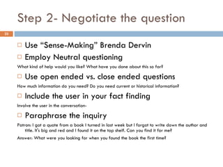 Step 2- Negotiate the question Use “Sense-Making” Brenda Dervin Employ Neutral questioning What kind of help would you like? What have you done about this so far? Use open ended vs. close ended questions How much information do you need? Do you need current or historical information? Include the user in your fact finding Involve the user in the conversation- Paraphrase the inquiry Patron: I got a quote from a book I turned in last week but I forgot to write down the author and title. It's big and red and I found it on the top shelf. Can you find it for me? Answer: What were you looking for when you found the book the first time? 
