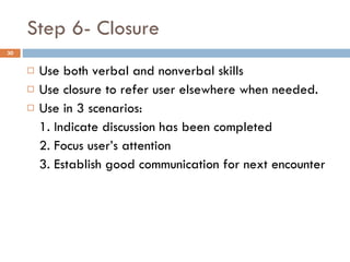 Step 6- Closure Use both verbal and nonverbal skills Use closure to refer user elsewhere when needed.  Use in 3 scenarios: 1. Indicate discussion has been completed 2. Focus user’s attention 3. Establish good communication for next encounter 