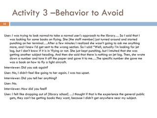 Activity 3 –Behavior to Avoid User: I was trying to look normal-to take a normal user’s approach to the library… So I said that I was looking for some books on flying. She [the staff member] just turned around and started punching on her terminal….After a few minutes I realized she wasn’t going to ask me anything more, and I knew I’d get sent to the wrong section. So I said “Well, actually I’m looking for jet lag, but I don’t know if it is in ‘flying or not. She just kept punching, but I intuited that she was getting another subject heading. And then she said that there is nothing on jet lag. Then, she wrote down a number and tore it off the paper and gave it to me….The specific number she gave me was a book on how to fly a light aircraft. Interviewer: Did you ask again? User: No, I didn’t feel like going to her again. I was too upset. Interviewer: Did you tell her anything? User: No. Interviewer: How did you feel? User: I felt like dropping out of [library school] …I thought if that is the experience the general public gets, they can’t be getting books they want, because I didn’t get anywhere near my subject. 
