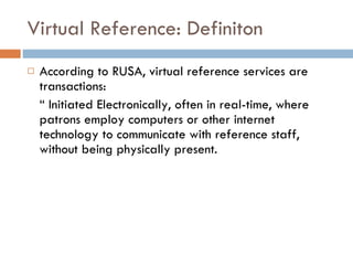 Virtual Reference: Definiton According to RUSA, virtual reference services are transactions: “  Initiated Electronically, often in real-time, where patrons employ computers or other internet technology to communicate with reference staff, without being physically present. 