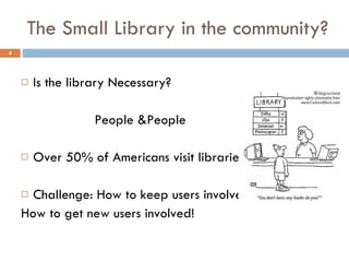 The Small Library in the community? Is the library Necessary?   People &People Over 50% of Americans visit libraries Challenge: How to keep users involved How to get new users involved!  