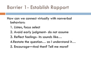 Barrier 1- Establish Rapport How can we connect virtually with nonverbal behaviors: 1. Listen, focus select 2. Avoid early judgment- do not assume 3. Reflect feelings- its sounds like… 4.Restate the question… as I understand it… 5. Encourage—And then? Tell me more? 