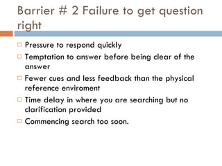 Barrier # 2 Failure to get question right Pressure to respond quickly Temptation to answer before being clear of the answer Fewer cues and less feedback than the physical reference enviroment Time delay in where you are searching but no clarification provided Commencing search too soon.  