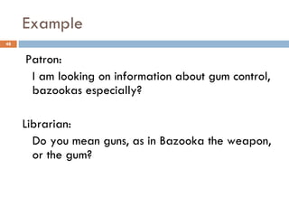 Example Patron:  I am looking on information about gum control,  bazookas especially? Librarian:  Do you mean guns, as in Bazooka the weapon, or the gum? 