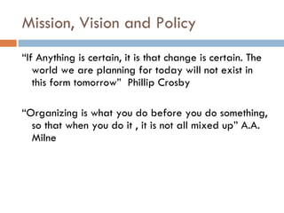 Mission, Vision and Policy  “ If Anything is certain, it is that change is certain. The world we are planning for today will not exist in this form tomorrow”  Phillip Crosby “ Organizing is what you do before you do something, so that when you do it , it is not all mixed up” A.A. Milne 
