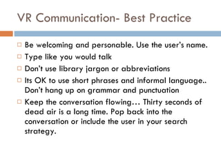 VR Communication- Best Practice Be welcoming and personable. Use the user’s name.  Type like you would talk Don’t use library jargon or abbreviations Its OK to use short phrases and informal language.. Don’t hang up on grammar and punctuation Keep the conversation flowing… Thirty seconds of dead air is a long time. Pop back into the conversation or include the user in your search strategy.  