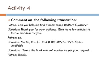 Activity 4 Comment on  the following transaction: Patron: Can you help me find a book called Bedford Glossary? Librarian: Thank you for your patience. Give me a few minutes to locate that item for you.  Patron: ok. Librarian: Murfin, Ross C.  Call # 803M975b1997. Status Available Librarian:  Here is the book and call number as per your request. Patron: Thanks. 