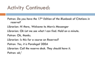 Activity Continued:  Patron: Do you have the 17 th  Edition of the Bluebook of Citations in reserve? Librarian: Hi there, Welcome to Morris Messenger Librarian: Ok Let me see what I can find. Hold on a minute.  Patron: Ok, thanks.  Librarian: Is this for a course on Reserves? Patron: Yes, it is Paralegal 300A Librarian: Call the reserve desk. They should have it. Patron: ok/ 