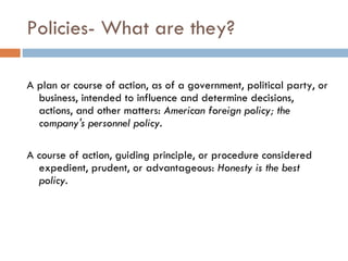 Policies- What are they?  A plan or course of action, as of a government, political party, or business, intended to influence and determine decisions, actions, and other matters:  American foreign policy; the company's personnel policy.   A course of action, guiding principle, or procedure considered expedient, prudent, or advantageous:  Honesty is the best policy. 