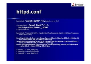 httpd.conf
RewriteRule ^/small_light[^/]+/(http://.+)$ $1 [P,L]

<LocationMatch ^/small_light[^/]+/>
  SetOutputFilter SMALL_LIGHT
</LocationMatch>
</LocationMatch>

RewriteRule ^/resize/(L|M|S)/(.+¥.jpg)$ http://localhost/small_light(p=$1)/http://image.exa
            ^/resize/(L|M|S)/(.+¥ jpg)$ http://localhost/small_light(p=$1)/http://image.exa
   mple.com/$2 [P,L]
   mple.com/$2

SmallLightPatternDefine L sx=5p,sy=5p,sw=90p,sh=90p,dw=200,dh=200,da=l,d
                          sx=5p,sy=5p,sw=90p,sh=90p,dw=200,dh=200,da=l,d
   s=s,cw=200,ch=200,cc=ffffff,q=80,of=jpg
    =s,cw=200,ch=200,cc=ffffff,q=80,of=jpg
SmallLightPatternDefine M sx=5p,sy=5p,sw=90p,sh=90p,dw=100,dh=100,da=l,
                           sx=5p,sy=5p,sw=90p,sh=90p,dw=100,dh=100,da=l,
   ds=s,cw=100,ch=100,cc=ffffff,q=70,of=jpg
   ds=s,cw=100,ch=100,cc=ffffff,q=70,of=jpg
SmallLightPatternDefine S sx=5p,sy=5p,sw=90p,sh=90p,dw=50,dh=50,da=l,ds
                          sx=5p,sy=5p,sw=90p,sh=90p,dw=50,dh=50,da=l,ds
   =s,cw=50,ch=50,cc=ffffff,q=60,of=jpg
   =s,cw=50,ch=50,cc=ffffff,q=60,of=jpg

# /resize/L/ → small_light(p=L)
               small_light(p=L)
# /resize/M/ → small_light(p=M)
                small_light(p=M)
# /resize/S/ → small_light(p=S)
               small_light(p=S)
 