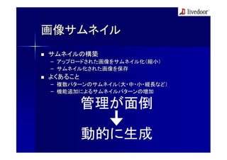 画像サムネイル
サムネイルの構築
– アップロードされた画像をサムネイル化（縮小）
– サムネイル化された画像を保存
よくあること
– 複数パターンのサムネイル（大・中・小・縦長など）
– 機能追加によるサムネイルパターンの増加

         管理が面倒

         動的に生成
 