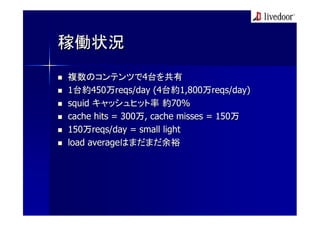 稼働状況
複数のコンテンツで4台を共有
1台約450万reqs/day (4台約1,800万reqs/day)
squid キャッシュヒット率 約70%
cache hits = 300万, cache misses = 150万
150万reqs/day = small light
load averageはまだまだ余裕
 