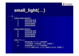 small_light( )
変換前の画像の座標指定：
  sx   変換前画像x座標
  sy   変換前画像y座標
  sw   変換前画像横幅
  sh   変換前画像縦幅

変換後の画像の座標指定：
  dx   変換後画像x座標
  dy   変換後画像y座標
  dw   変換後画像横幅
  dh   変換後画像縦幅

変換オプション：
  da   変換後画像アスペクト比制御種別
       (s=短辺基準 l=長辺基準 n=なし 初期値:l)
  ds   変換後画像スケーリング制御種別
       (s=小さい画像も拡大 n=小さい画像はそのまま 初期値:n)
 