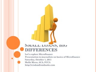 SMALL LOANS, BIG
DIFFERENCES
Let’s explore Microfinance
Presentation to journalists on basics of Microfinance
Saturday, October 1, 2011
Malik Mirza, ACA, FCCA
http://wisdomfrombooks.com
 
