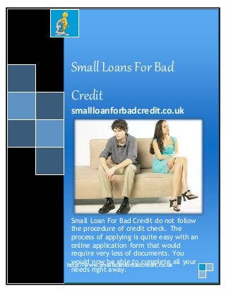 Small Loans For Bad 
Credit 
smallloanforbadcredit.co.uk 
Small Loan For Bad Credit do not follow 
the procedure of credit check. The 
process of applying is quite easy with an 
online application form that would 
require very less of documents. You 
would now be able to complete all your 
needs right away. 
http://www.smallloanforbadcredit.co.uk 
