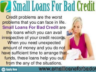 Credit problems are the worst
problems that you can face in life.
Small Loans For Bad Credit are
the loans which you can avail
irrespective of your credit records.
When you need unexpected
amount of money and you do not
have sufficient time to arrange that
funds, these loans help you out
from the any of the situations.
 