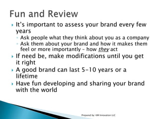 It’s important to assess your brand every few yearsAsk people what they think about you as a companyAsk them about your brand and how it makes them feel or more importantly – how they actIf need be, make modifications until you get it rightA good brand can last 5-10 years or a lifetimeHave fun developing and sharing your brand with the worldPrepared by: KM Innovation LLCFun and Review