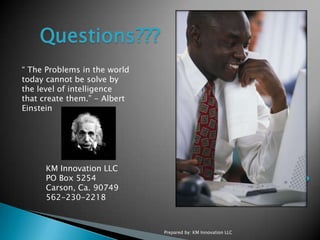 Prepared by: KM Innovation LLCQuestions??? “ The Problems in the world today cannot be solve by the level of intelligence  that create them.” - Albert Einstein KM Innovation LLCPO Box 5254 Carson, Ca. 90749562-230-2218