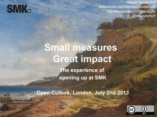 Small measures
Great impact
The experience of
opening up at SMK
Open Culture, London, July 2nd 2013
Merete Sanderhoff
slideshare.net/MereteSanderhoff
merete.sanderhoff@smk.dk
@MSanderhoff
 
