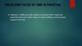 PROBLEMS FACED BY SME IN PAKISTAN
 Pakistan ‘s SMEs are still unable to achieve their maximum
potential and are in dire need of ‘hand-holding’ and business
support services.
 