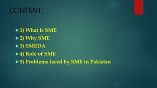 CONTENT:
 1) What is SME
 2) Why SME
 3) SMEDA
 4) Role of SME
 5) Problems faced by SME in Pakistan
 