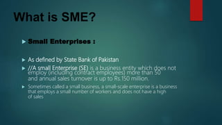 What is SME?
 Small Enterprises :
 As defined by State Bank of Pakistan
 //A small Enterprise (SE) is a business entity which does not
employ (including contract employees) more than 50
and annual sales turnover is up to Rs.150 million.
 Sometimes called a small business, a small-scale enterprise is a business
that employs a small number of workers and does not have a high
of sales
 