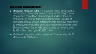 Medium Enterprises:
 Medium Enterprise (ME) is a business entity, ideally not a
public limited company which employs (including contract
employees) more than 50 employees and less than 100
employees in case of trading establishments. In case of
manufacturing & service establishments, employs more than
50 employees (including contract employees) and less than
250 employees. For all MEs annual sales turnover is over
Rs.150 million and up to Rs.800 million.
 Medium Enterprises can be extended finances over Rs.25
Million to Rs.200 Million.
 