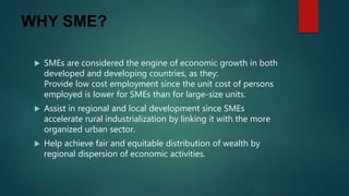 WHY SME?
 SMEs are considered the engine of economic growth in both
developed and developing countries, as they:
Provide low cost employment since the unit cost of persons
employed is lower for SMEs than for large-size units.
 Assist in regional and local development since SMEs
accelerate rural industrialization by linking it with the more
organized urban sector.
 Help achieve fair and equitable distribution of wealth by
regional dispersion of economic activities.
 
