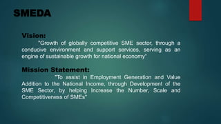 SMEDA
Vision:
"Growth of globally competitive SME sector, through a
conducive environment and support services, serving as an
engine of sustainable growth for national economy“
Mission Statement:
"To assist in Employment Generation and Value
Addition to the National Income, through Development of the
SME Sector, by helping Increase the Number, Scale and
Competitiveness of SMEs"
 