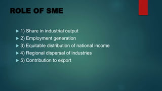 ROLE OF SME
 1) Share in industrial output
 2) Employment generation
 3) Equitable distribution of national income
 4) Regional dispersal of industries
 5) Contribution to export
 