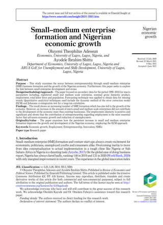 Small–medium enterprise
formation and Nigerian
economic growth
Oluyemi Theophilus Adeosun
Economics, University of Lagos, Lagos, Nigeria, and
Ayodele Ibrahim Shittu
Department of Economics, University of Lagos, Lagos, Nigeria and
ARUA CoE for Unemployment and Skills Development, University of Lagos,
Lagos, Nigeria
Abstract
Purpose – This study examines the nexus between entrepreneurship through small–medium enterprise
(SME) business formation and the growth of the Nigerian economy. Furthermore, this paper seeks to explore
the link between small enterprise development and econo.
Design/methodology/approach – The paper focused on secondary data for the period 1990–2016 for macro
parameters including, registered small and medium scale enterprise, nominal gross domestic product,
employment, total labor force and population. Forecasting technique was applied to obtain data for missing
trends. Quantitative analytical techniques used include the dynamic method of the error correction model
(ECM) and Johansen co-integration test for a long-run correlation.
Findings – The result shows an increasing number of SME formation which has also led to the growth of the
economy. However, an increase in the amount of micro-small and medium scale enterprises did not contribute
to the development of the economy more than existing businesses. The employment elasticity is positive and
significant and shows that the contribution of entrepreneurship regarding employment is the most essential
factor that advances economic growth and reduction of unemployment.
Originality/value – The paper examines how the persistent increase in small and medium enterprise
formation improves the growth and development of the Nigerian economy, employing the ECM approach.
Keywords Economic growth, Employment, Entrepreneurship, Innovation, SMEs
Paper type Research paper
1. Introduction
Small–medium enterprise (SME) formation and venture start-ups always create excitement for
economists, politicians, unemployed youths and consumers alike. Overcoming inertia to move
from idea conceptualization to actual implementation in a tough clime like Nigeria or Sub
Sahara Africa in Nigeria isa daunting task (Anyebe, 2017). Onthe global ease of doing business
report, Nigeria has always fared badly, ranking 146 in 2019 and 131 in 2020 (World Bank, 2020)
with only marginal improvement in recent years. The experience in the global innovation index
Nigerian
economic
growth
JEL Classification — L25, L26, M10, M13, M20.
© Oluyemi Theophilus Adeosun and Ayodele Ibrahim Shittu. Published in Review of Economics and
Political Science. Published by Emerald Publishing Limited. This article is published under the Creative
Commons Attribution (CC BY 4.0) licence. Anyone may reproduce, distribute, translate and create
derivative works of this article (for both commercial and non-commercial purposes), subject to full
attribution to the original publication and authors. The full terms of this licence maybe seen at http://
creativecommons.org/licences/by/4.0/legalcode
We acknowledge everyone who have and will still contribute to the great success of this research
work. We acknowledge Owolabi Kayode and Dr. Omolara Faboya’s assistance toward this research
paper.
Funding details: The authors received no direct funding for this research work.
Declaration of interest statement: The authors declare no conflict of interest.
The current issue and full text archive of this journal is available on Emerald Insight at:
https://www.emerald.com/insight/2631-3561.htm
Received 12 July 2020
Revised 23 March 2021
6 May 2021
Accepted 5 June 2021
Review of Economics and Political
Science
Emerald Publishing Limited
e-ISSN: 2631-3561
p-ISSN: 2356-9980
DOI 10.1108/REPS-07-2020-0089
 