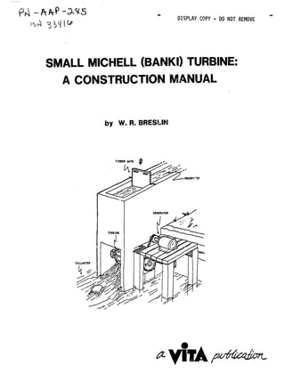 Pr; "- DISPLAY COPY - DO NOT REMOVE
SMALL MICHELL (BANKI) TURBINE:

A CONSTRUCTION MANUAL

by W. R. BRESLIN
TIMBDERGATE
GENERATOR

TURBINE

TAIL.WATER

j~~ji#
 
