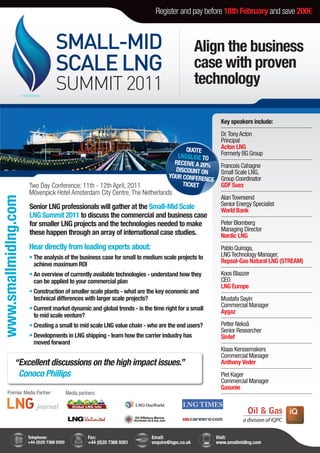 Register and pay before 18th February and save 200€



                                    SMALL-MID                                                     Align the business
                                    SCALE LNG                                                     case with proven
                                    SUMMIT 2011                                                   technology

                                                                                                         Key speakers include:
                                                                                                         Dr. Tony Acton
                                                                                                         Principal
                                                                                          QUOTE          Acton LNG
                                                                                       LNGSLIDE TO       Formerly BG Group
                                                                                      RECEIVE A 20%
                                                                                                         Francois Cahagne
                                                                                      DISCOUNT ON        Small Scale LNG,
                                                                                    YOUR CONFEREN        Group Coordinator
                                                                                                  CE
                      Two Day Conference: 11th - 12th April, 2011                        TICKET          GDF Suez
                      Mövenpick Hotel Amsterdam City Centre, The Netherlands
                                                                                                         Alan Townsend
www.smallmidlng.com




                      Senior LNG professionals will gather at the Small-Mid Scale                        Senior Energy Specialist
                                                                                                         World Bank
                      LNG Summit 2011 to discuss the commercial and business case
                      for smaller LNG projects and the technologies needed to make                       Peter Blomberg
                                                                                                         Managing Director
                      these happen through an array of international case studies.                       Nordic LNG
                      Hear directly from leading experts about:                                          Pablo Quiroga,
                      • The analysis of the business case for small to medium scale projects to          LNG Technology Manager,
                                                                                                         Repsol-Gas Natural LNG (STREAM)
                        achieve maximum ROI
                      • An overview of currently available technologies - understand how they            Koos Blaazer
                        can be applied to your commercial plan                                           CEO
                                                                                                         LNG Europe
                      • Construction of smaller scale plants - what are the key economic and
                        technical differences with larger scale projects?                                Mustafa Sayin
                                                                                                         Commercial Manager
                      • Current market dynamic and global trends - is the time right for a small         Aygaz
                        to mid scale venture?
                      • Creating a small to mid scale LNG value chain - who are the end users?           Petter Nekså
                                                                                                         Senior Researcher
                      • Developments in LNG shipping - learn how the carrier industry has                Sintef
                        moved forward
                                                                                                         Klaas Kerssemakers
                                                                                                         Commercial Manager
             “Excellent discussions on the high impact issues.”                                          Anthony Veder
              Conoco Phillips                                                                            Piet Kager
                                                                                                         Commercial Manager
                                                                                                         Gasunie
      Premier Media Partner:                Media partners:




                      Telephone:                       Fax:                  Email:                    Visit:
                      +44 (0)20 7368 9300              +44 (0)20 7368 9301   enquire@iqpc.co.uk        www.smallmidlng.com
 