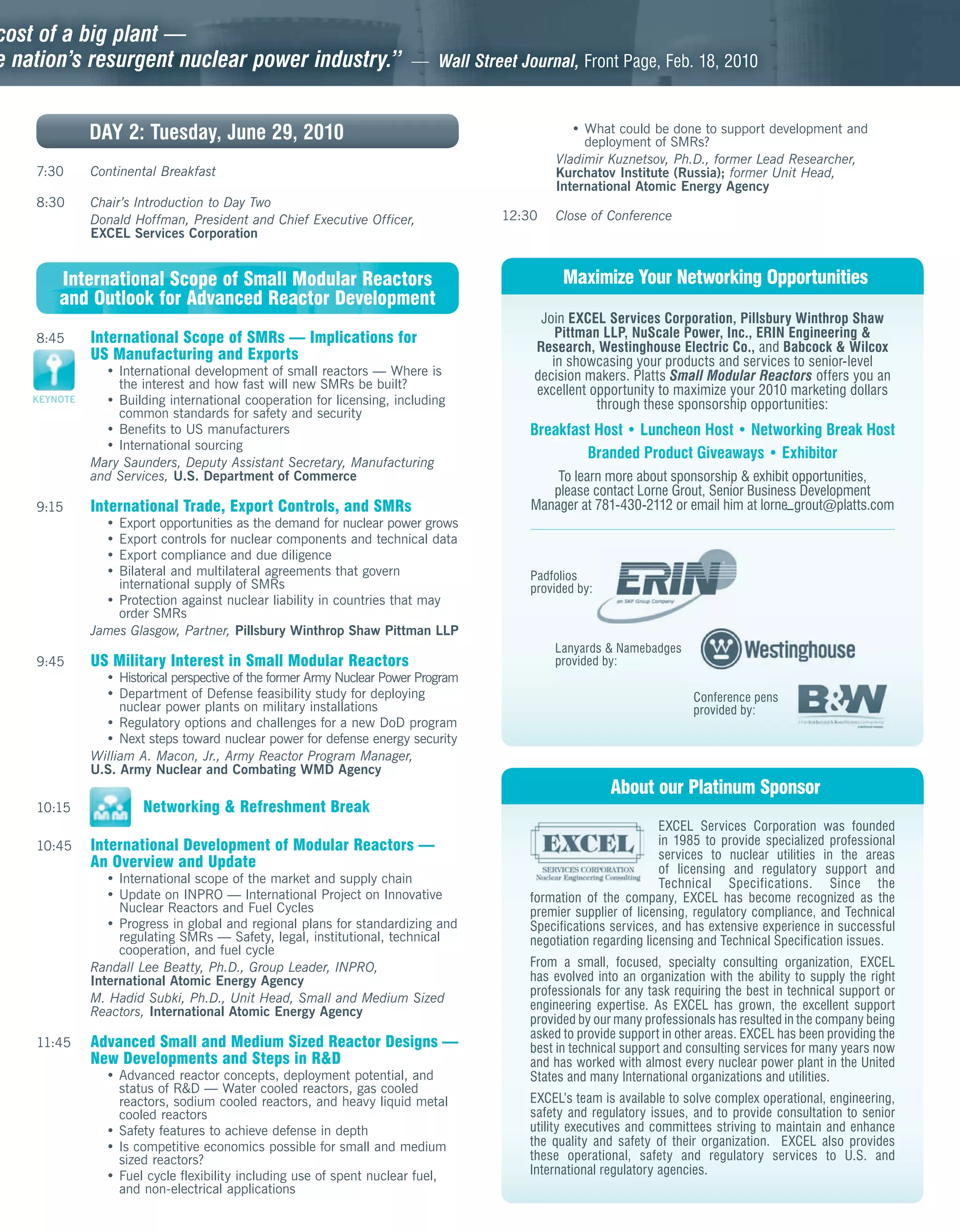 cost of a big plant —
e nation’s resurgent nuclear power industry.”
                                            ”                           — Wall Street Journal, Front Page, Feb. 18, 2010



              DAY 2: Tuesday, June 29, 2010                                                    • What could be done to support development and
                                                                                                 deployment of SMRs?
                                                                                            Vladimir Kuznetsov, Ph.D., former Lead Researcher,
    7:30      Continental Breakfast                                                         Kurchatov Institute (Russia); former Unit Head,
                                                                                            International Atomic Energy Agency
    8:30      Chair’s Introduction to Day Two
              Donald Hoffman, President and Chief Executive Officer,                12:30   Close of Conference
              EXCEL Services Corporation


        International Scope of Small Modular Reactors                                         Maximize Your Networking Opportunities
        and Outlook for Advanced Reactor Development
                                                                                          Join EXCEL Services Corporation, Pillsbury Winthrop Shaw
    8:45      International Scope of SMRs — Implications for                                 Pittman LLP, NuScale Power, Inc., ERIN Engineering &
                                                                                         Research, Westinghouse Electric Co., and Babcock & Wilcox
              US Manufacturing and Exports                                                  in showcasing your products and services to senior-level
                • International development of small reactors — Where is                 decision makers. Platts Small Modular Reactors offers you an
                  the interest and how fast will new SMRs be built?                      excellent opportunity to maximize your 2010 marketing dollars
    KEYNOTE     • Building international cooperation for licensing, including                       through these sponsorship opportunities:
                  common standards for safety and security
                • Benefits to US manufacturers                                          Breakfast Host • Luncheon Host • Networking Break Host
                • International sourcing
                                                                                                Branded Product Giveaways • Exhibitor
              Mary Saunders, Deputy Assistant Secretary, Manufacturing
              and Services, U.S. Department of Commerce                                     To learn more about sponsorship & exhibit opportunities,
                                                                                           please contact Lorne Grout, Senior Business Development
    9:15      International Trade, Export Controls, and SMRs                            Manager at 781-430-2112 or email him at lorne_ grout@platts.com
                • Export opportunities as the demand for nuclear power grows
                • Export controls for nuclear components and technical data
                • Export compliance and due diligence
                • Bilateral and multilateral agreements that govern                     Padfolios
                  international supply of SMRs                                          provided by:
                • Protection against nuclear liability in countries that may
                  order SMRs
              James Glasgow, Partner, Pillsbury Winthrop Shaw Pittman LLP
                                                                                            Lanyards & Namebadges
    9:45      US Military Interest in Small Modular Reactors                                provided by:
                • Historical perspective of the former Army Nuclear Power Program
                • Department of Defense feasibility study for deploying                                               Conference pens
                   nuclear power plants on military installations                                                     provided by:
                • Regulatory options and challenges for a new DoD program
                • Next steps toward nuclear power for defense energy security
              William A. Macon, Jr., Army Reactor Program Manager,
              U.S. Army Nuclear and Combating WMD Agency
                                                                                                       About our Platinum Sponsor
    10:15              Networking & Refreshment Break
                                                                                                                 EXCEL Services Corporation was founded
    10:45     International Development of Modular Reactors —                                                    in 1985 to provide specialized professional
                                                                                                                 services to nuclear utilities in the areas
              An Overview and Update                                                                             of licensing and regulatory support and
                 • International scope of the market and supply chain                                            Technical Specifications. Since the
                 • Update on INPRO — International Project on Innovative                formation of the company, EXCEL has become recognized as the
                   Nuclear Reactors and Fuel Cycles                                     premier supplier of licensing, regulatory compliance, and Technical
                 • Progress in global and regional plans for standardizing and          Specifications services, and has extensive experience in successful
                   regulating SMRs — Safety, legal, institutional, technical            negotiation regarding licensing and Technical Specification issues.
                   cooperation, and fuel cycle
              Randall Lee Beatty, Ph.D., Group Leader, INPRO,                           From a small, focused, specialty consulting organization, EXCEL
              International Atomic Energy Agency                                        has evolved into an organization with the ability to supply the right
                                                                                        professionals for any task requiring the best in technical support or
              M. Hadid Subki, Ph.D., Unit Head, Small and Medium Sized
              Reactors, International Atomic Energy Agency                              engineering expertise. As EXCEL has grown, the excellent support
                                                                                        provided by our many professionals has resulted in the company being
                                                                                        asked to provide support in other areas. EXCEL has been providing the
    11:45     Advanced Small and Medium Sized Reactor Designs —                         best in technical support and consulting services for many years now
              New Developments and Steps in R&D                                         and has worked with almost every nuclear power plant in the United
                • Advanced reactor concepts, deployment potential, and                  States and many International organizations and utilities.
                  status of R&D — Water cooled reactors, gas cooled
                  reactors, sodium cooled reactors, and heavy liquid metal              EXCEL’s team is available to solve complex operational, engineering,
                  cooled reactors                                                       safety and regulatory issues, and to provide consultation to senior
                • Safety features to achieve defense in depth                           utility executives and committees striving to maintain and enhance
                • Is competitive economics possible for small and medium                the quality and safety of their organization. EXCEL also provides
                  sized reactors?                                                       these operational, safety and regulatory services to U.S. and
                • Fuel cycle flexibility including use of spent nuclear fuel,           International regulatory agencies.
                  and non-electrical applications
 