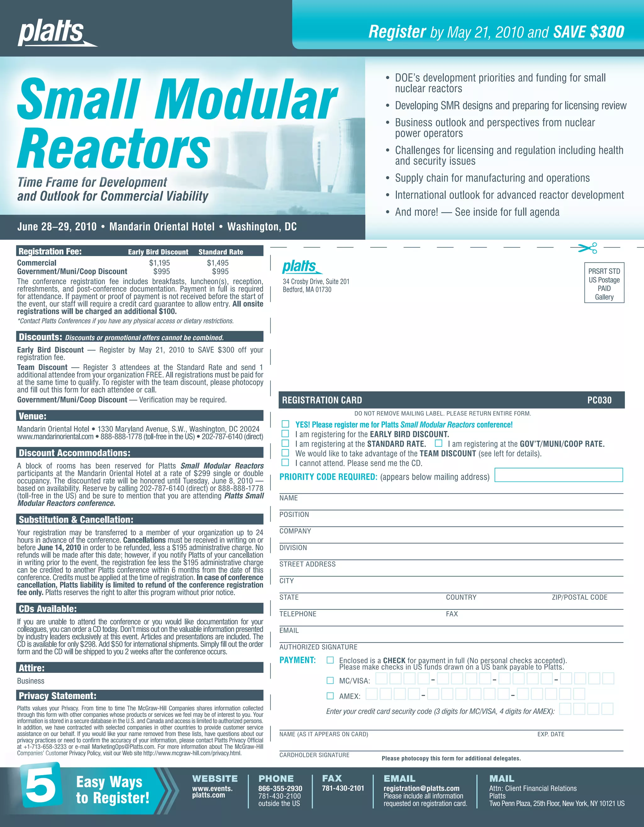 Register by May 21, 2010 and SAVE $300



Small Modular
                                                                                                                                                        • DOE’s development priorities and funding for small
                                                                                                                                                          nuclear reactors
                                                                                                                                                        • Developing SMR designs and preparing for licensing review
                                                                                                                                                        • Business outlook and perspectives from nuclear


Reactors
                                                                                                                                                          power operators
                                                                                                                                                        • Challenges for licensing and regulation including health
                                                                                                                                                          and security issues

Ti
Time Frame for Development
Time Frame for Development
      ramee       elop
                   lopme t                                                                                                                              • Supply chain for manufacturing and operations
and Outlook for Commercial Viability                                                                                                                    • International outlook for advanced reactor development
                                                                                                                                                        • And more! — See inside for full agenda
June 28–29, 2010 • Mandarin Oriental Hotel • Washington, DC
                                                                                                                                                                                                                              ✂
Registration Fee:                                Early Bird Discount             Standard Rate
Commercial                                    $1,195             $1,495
Government/Muni/Coop Discount                   $995               $995                                                                                                                                                           PRSRT STD
The conference registration fee includes breakfasts, luncheon(s), reception,                                      34 Crosby Drive, Suite 201                                                                                      US Postage
refreshments, and post-conference documentation. Payment in full is required                                      Bedford, MA 01730                                                                                                  PAID
for attendance. If payment or proof of payment is not received before the start of                                                                                                                                                  Gallery
the event, our staff will require a credit card guarantee to allow entry. All onsite
registrations will be charged an additional $100.
*Contact Platts Conferences if you have any physical access or dietary restrictions.

Discounts: Discounts or promotional offers cannot be combined.
Early Bird Discount — Register by May 21, 2010 to SAVE $300 off your
registration fee.
Team Discount — Register 3 attendees at the Standard Rate and send 1
additional attendee from your organization FREE. All registrations must be paid for
at the same time to qualify. To register with the team discount, please photocopy
and fill out this form for each attendee or call.
Government/Muni/Coop Discount — Verification may be required.                                                     REGISTRATION CARD                                                                                               PC030
                                                                                                                                               DO NOT REMOVE MAILING LABEL. PLEASE RETURN ENTIRE FORM.
Venue:
                                                                                                                        YES! Please register me for Platts Small Modular Reactors conference!
Mandarin Oriental Hotel • 1330 Maryland Avenue, S.W., Washington, DC 20024
www.mandarinoriental.com • 888-888-1778 (toll-free in the US) • 202-787-6140 (direct)                                   I am registering for the EARLY BIRD DISCOUNT.
                                                                                                                        I am registering at the STANDARD RATE.           I am registering at the GOV’T/MUNI/COOP RATE.
Discount Accommodations:                                                                                                We would like to take advantage of the TEAM DISCOUNT (see left for details).
A block of rooms has been reserved for Platts Small Modular Reactors                                                    I cannot attend. Please send me the CD.
participants at the Mandarin Oriental Hotel at a rate of $299 single or double                                   PRIORITY CODE REQUIRED: (appears below mailing address)
occupancy. The discounted rate will be honored until Tuesday, June 8, 2010 —
based on availability. Reserve by calling 202-787-6140 (direct) or 888-888-1778
(toll-free in the US) and be sure to mention that you are attending Platts Small                                 NAME
Modular Reactors conference.
                                                                                                                 POSITION
Substitution & Cancellation:
Your registration may be transferred to a member of your organization up to 24                                   COMPANY
hours in advance of the conference. Cancellations must be received in writing on or
before June 14, 2010 in order to be refunded, less a $195 administrative charge. No                              DIVISION
refunds will be made after this date; however, if you notify Platts of your cancellation
in writing prior to the event, the registration fee less the $195 administrative charge                          STREET ADDRESS
can be credited to another Platts conference within 6 months from the date of this
conference. Credits must be applied at the time of registration. In case of conference                           CITY
cancellation, Platts liability is limited to refund of the conference registration
fee only. Platts reserves the right to alter this program without prior notice.
                                                                                                                 STATE                                                         COUNTRY                               ZIP/POSTAL CODE
CDs Available:                                                                                                   TELEPHONE                                                     FAX
If you are unable to attend the conference or you would like documentation for your
colleagues, you can order a CD today. Don’t miss out on the valuable information presented                       EMAIL
by industry leaders exclusively at this event. Articles and presentations are included. The
CD is available for only $298. Add $50 for international shipments. Simply fill out the order                    AUTHORIZED SIGNATURE
form and the CD will be shipped to you 2 weeks after the conference occurs.
                                                                                                                 PAYMENT:         □ Enclosed is a CHECK for payment in full (No personal checks accepted).
Attire:                                                                                                                             Please make checks in US funds drawn on a US bank payable to Platts.
Business                                                                                                                          □ MC/VISA:       □□□□ - □□□□ - □□□□ - □□□□
Privacy Statement:                                                                                                                □ AMEX: □□□□ - □□□□□□ - □□□□□
Platts values your Privacy. From time to time The McGraw-Hill Companies shares information collected
through this form with other companies whose products or services we feel may be of interest to you. Your                         Enter your credit card security code (3 digits for MC/VISA, 4 digits for AMEX): □□□□
information is stored in a secure database in the U.S. and Canada and access is limited to authorized persons.
In addition, we have contracted with selected companies in other countries to provide customer service
assistance on our behalf. If you would like your name removed from these lists, have questions about our         NAME (AS IT APPEARS ON CARD)                                                                   EXP. DATE
privacy practices or need to confirm the accuracy of your information, please contact Platts Privacy Official
at +1-713-658-3233 o e-mail MarketingOps@Platts.com. For more information about The McGraw-Hill
            658 323 or
             5 3233
Comp ies’ Customer Privacy Policy, visit our Web site http://www.mcgraw-hill.com/privacy.html.
Companies’ Custo
Companies’ Customer P
  omp          u
               us                                                                                                CARDHOLDER SIGNATURE
                                                                                                                                                       Please photocopy this form for additional delegates.




   5                      Easy Ways
                          to Register!
                                                                              WEBSITE
                                                                              www.events.
                                                                              platts.com
                                                                                                           PHONE
                                                                                                           866-355-2930
                                                                                                           781-430-2100
                                                                                                           outside the US
                                                                                                                                 FAX
                                                                                                                                 781-430-2101
                                                                                                                                                        EMAIL
                                                                                                                                                        registration@platts.com
                                                                                                                                                        Please include all information
                                                                                                                                                        requested on registration card.
                                                                                                                                                                                               MAIL
                                                                                                                                                                                               Attn: Client Financial Relations
                                                                                                                                                                                               Platts
                                                                                                                                                                                               Two Penn Plaza, 25th Floor, New York, NY 10121 US
 